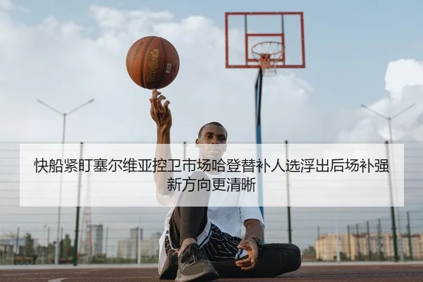 快船紧盯塞尔维亚控卫市场哈登替补人选浮出后场补强新方向更清晰