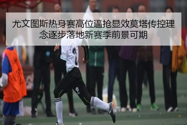 尤文图斯热身赛高位逼抢显效莫塔传控理念逐步落地新赛季前景可期